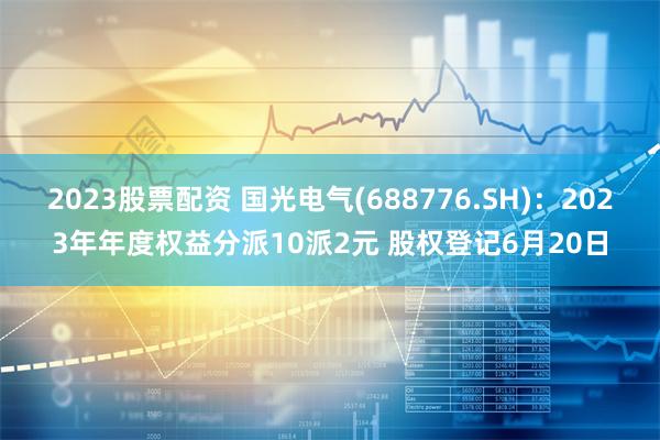 2023股票配资 国光电气(688776.SH)：2023年年度权益分派10派2元 股权登记6月20日