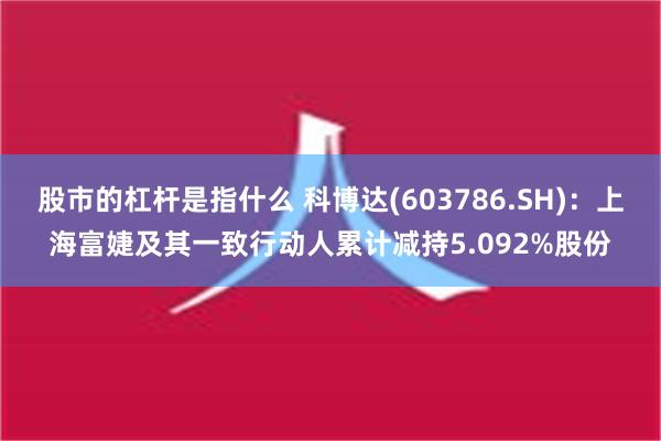 股市的杠杆是指什么 科博达(603786.SH)：上海富婕及其一致行动人累计减持5.092%股份