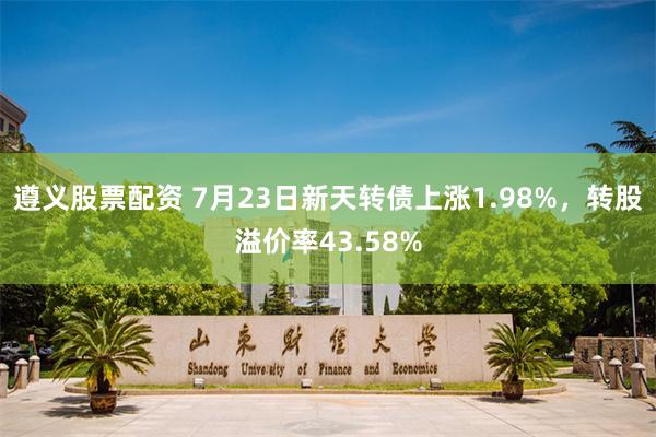 遵义股票配资 7月23日新天转债上涨1.98%，转股溢价率43.58%