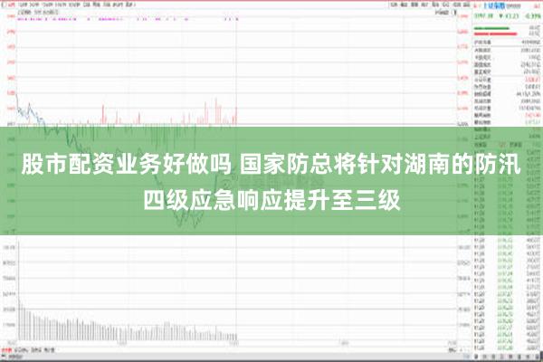 股市配资业务好做吗 国家防总将针对湖南的防汛四级应急响应提升至三级
