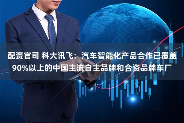 配资官司 科大讯飞：汽车智能化产品合作已覆盖90%以上的中国主流自主品牌和合资品牌车厂