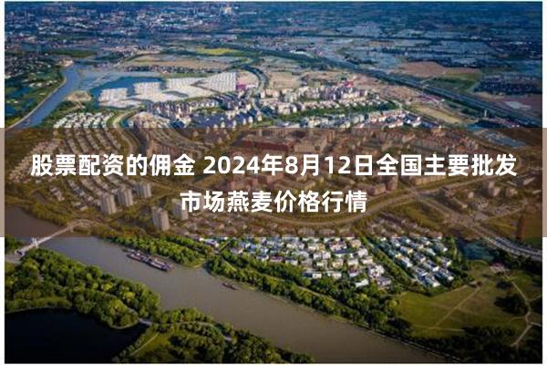 股票配资的佣金 2024年8月12日全国主要批发市场燕麦价格行情