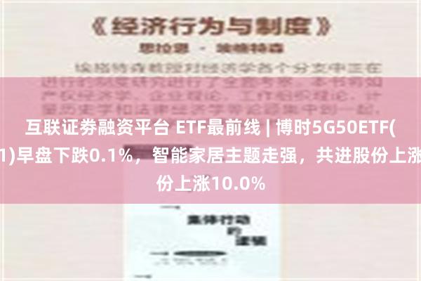 互联证劵融资平台 ETF最前线 | 博时5G50ETF(159811)早盘下跌0.1%，智能家居主题走强，共进股份上涨10.0%