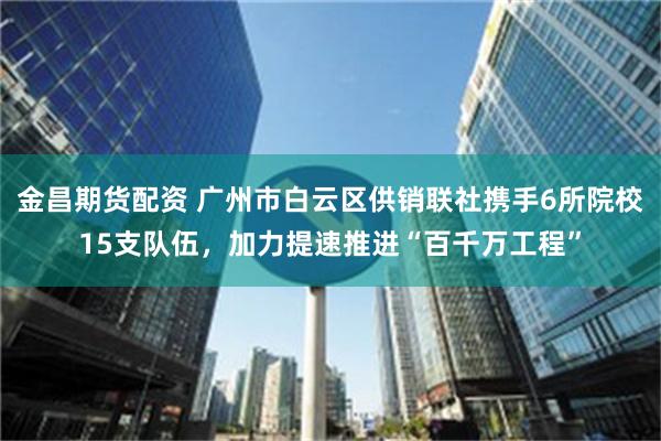 金昌期货配资 广州市白云区供销联社携手6所院校15支队伍，加力提速推进“百千万工程”