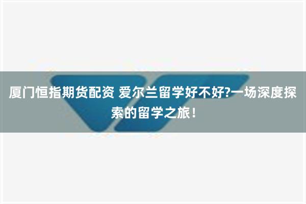 厦门恒指期货配资 爱尔兰留学好不好?一场深度探索的留学之旅！