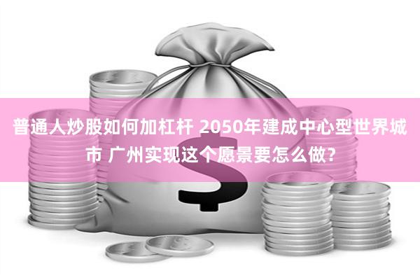 普通人炒股如何加杠杆 2050年建成中心型世界城市 广州实现这个愿景要怎么做？