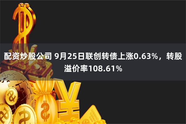 配资炒股公司 9月25日联创转债上涨0.63%，转股溢价率108.61%