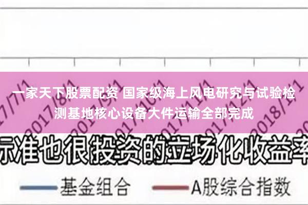 一家天下股票配资 国家级海上风电研究与试验检测基地核心设备大件运输全部完成