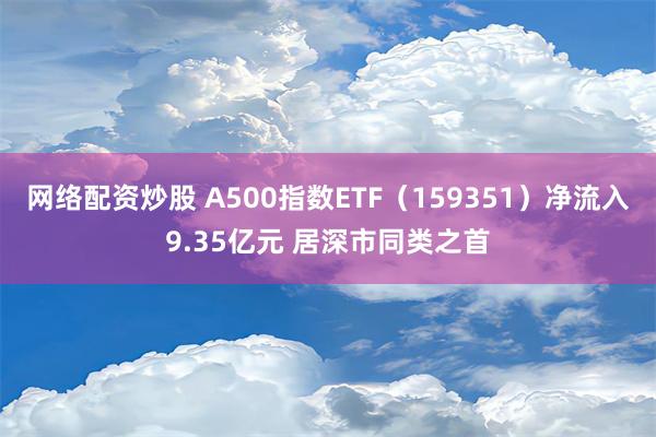 网络配资炒股 A500指数ETF（159351）净流入9.35亿元 居深市同类之首