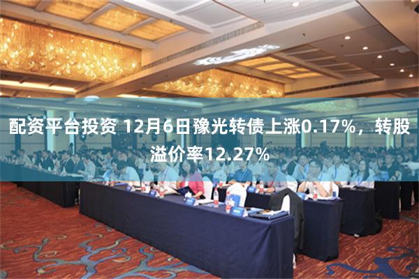 配资平台投资 12月6日豫光转债上涨0.17%，转股溢价率12.27%