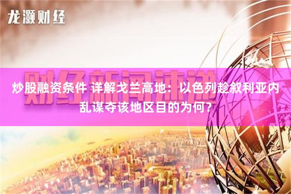 炒股融资条件 详解戈兰高地：以色列趁叙利亚内乱谋夺该地区目的为何？