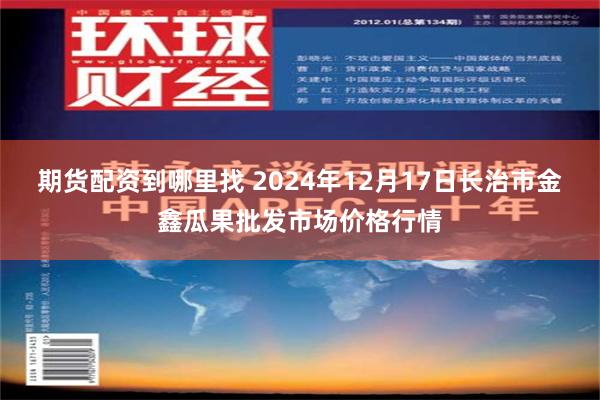 期货配资到哪里找 2024年12月17日长治市金鑫瓜果批发市场价格行情