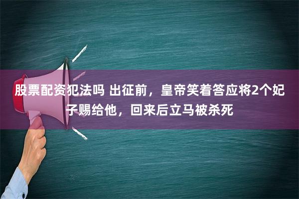 股票配资犯法吗 出征前，皇帝笑着答应将2个妃子赐给他，回来后立马被杀死