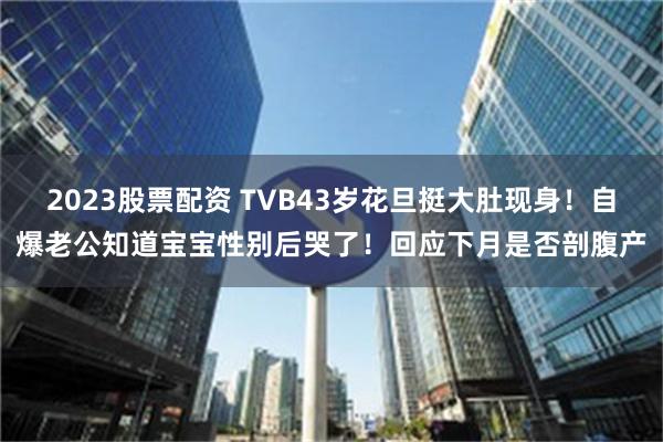 2023股票配资 TVB43岁花旦挺大肚现身！自爆老公知道宝宝性别后哭了！回应下月是否剖腹产